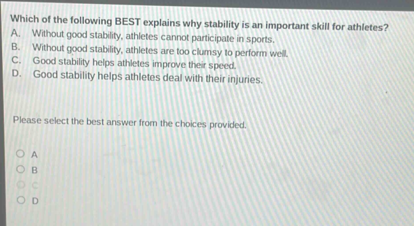 which of the following best explains why stability is an important skill for athletes? a. without good stability, athletes cannot participate in sports. b. without good stability, athletes are too clumsy to perform well. c. good stability helps athletes improve their speed. d. good stability helps athletes deal with their injuries. please select the best answer from the choices provided. o a o b o c o d