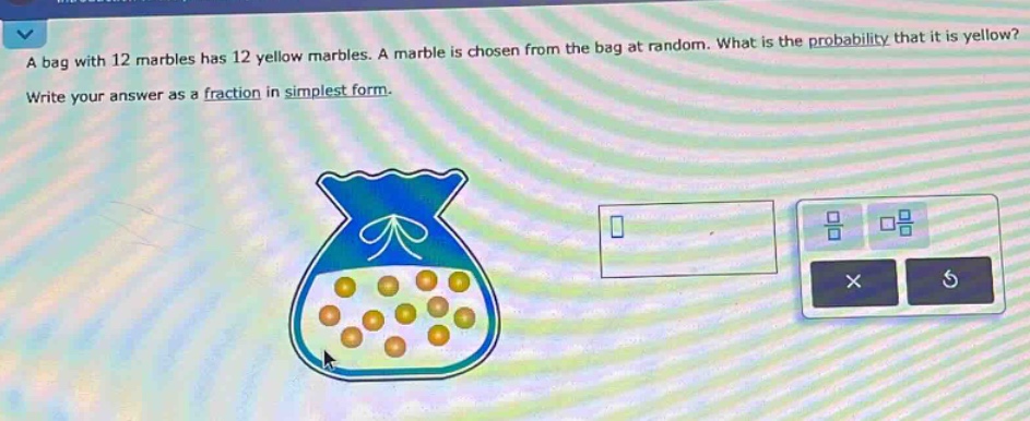 a bag with 12 marbles has 12 yellow marbles. a marble is chosen from the bag at random. what is the probability that it is yellow? write your answer as a fraction in simplest form.