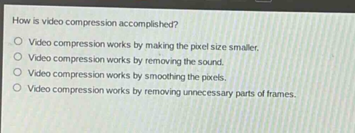 how is video compression accomplished?\nvideo compression works by making the pixel size smaller.\nvideo compression works by removing the sound.\nvideo compression works by smoothing the pixels.\nvideo compression works by removing unnecessary parts of frames.