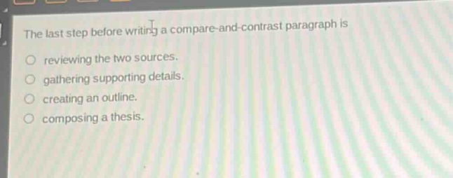 the last step before writing a compare - and - contrast paragraph is\nreviewing the two sources.\ngathering supporting details.\ncreating an outline.\ncomposing a thesis.