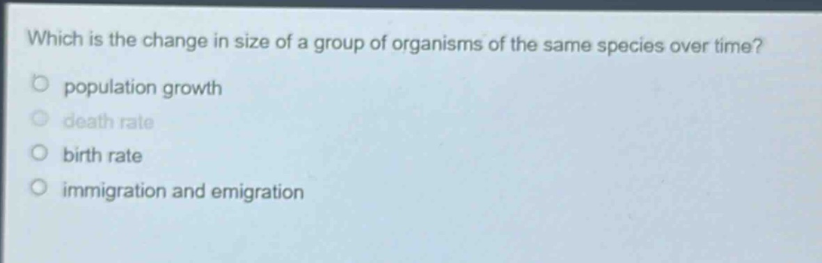 which is the change in size of a group of organisms of the same species over time?\npopulation growth\ndeath rate\nbirth rate\nimmigration and emigration