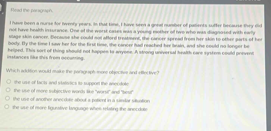 read the paragraph. i have been a nurse for twenty years. in that time, i have seen a great number of patients suffer because they did not have health insurance. one of the worst cases was a young mother of two who was diagnosed with early stage skin cancer. because she could not afford treatment, the cancer spread from her skin to other parts of her body. by the time i saw her for the first time, the cancer had reached her brain, and she could no longer be helped. this sort of thing should not happen to anyone. a strong universal health care system could prevent instances like this from occurring. which addition would make the paragraph more objective and effective? the use of facts and statistics to support the anecdote the use of more subjective words like \worst\ and \best\ the use of another anecdote about a patient in a similar situation the use of more figurative language when relating the anecdote