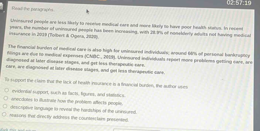read the paragraphs. uninsured people are less likely to receive medical care and more likely to have poor health status. in recent years, the number of uninsured people has been increasing, with 28.9% of nonelderly adults not having medical insurance in 2019 (tolbert & ogera, 2020). the financial burden of medical care is also high for uninsured individuals; around 66% of personal bankruptcy filings are due to medical expenses (cnbc., 2019). uninsured individuals report more problems getting care, are diagnosed at later disease stages, and get less therapeutic care. to support the claim that the lack of health insurance is a financial burden, the author uses evidential support, such as facts, figures, and statistics. anecdotes to illustrate how the problem affects people, descriptive language to reveal the hardships of the uninsured. reasons that directly address the counterclaim presented.