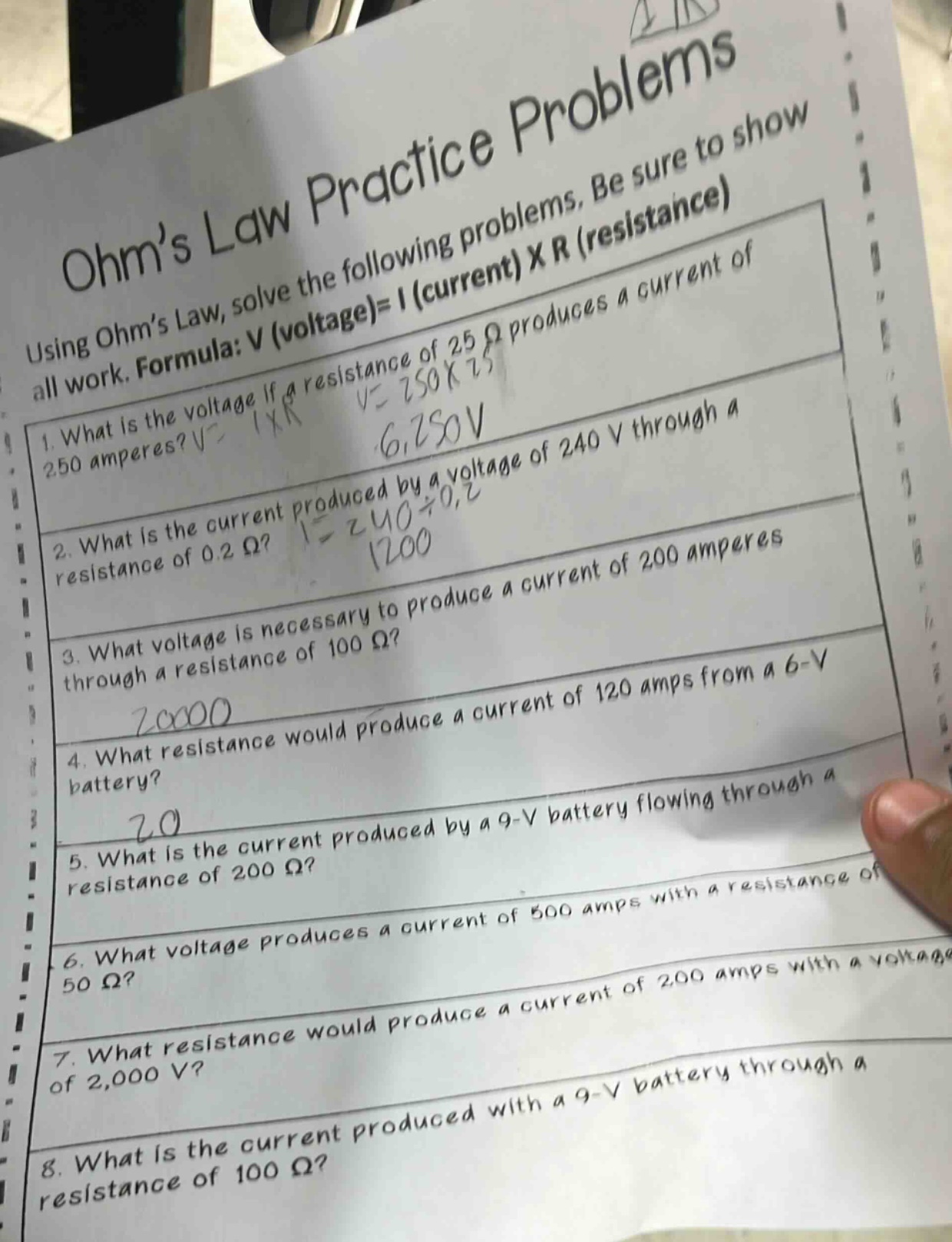 ohm’s law practice problems\nusing ohm’s law, solve the following problems. be sure to show all work. formula: v (voltage)= i (current) x r (resistance)\n1. what is the voltage if a resistance of 25 ω produces a current of 250 amperes?\n2. what is the current produced by a voltage of 240 v through a resistance of 0.2 ω?\n3. what voltage is necessary to produce a current of 200 amperes through a resistance of 100 ω?\n4. what resistance would produce a current of 120 amps from a 6 - v battery?\n5. what is the current produced by a 9 - v battery flowing through a resistance of 200 ω?\n6. what voltage produces a current of 500 amps with a resistance of 50 ω?\n7. what resistance would produce a current of 200 amps with a voltage of 2,000 v?\n8. what is the current produced with a 9 - v battery through a resistance of 100 ω?