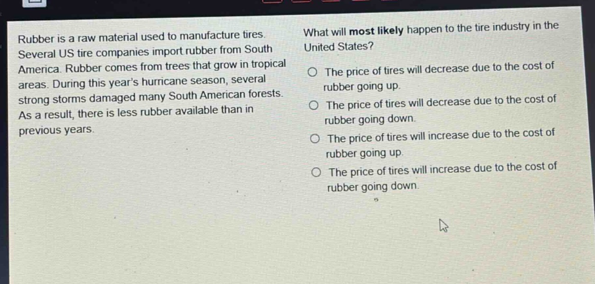 rubber is a raw material used to manufacture tires. several us tire companies import rubber from south america. rubber comes from trees that grow in tropical areas. during this years hurricane season, several strong storms damaged many south american forests. as a result, there is less rubber available than in previous years. what will most likely happen to the tire industry in the united states? the price of tires will decrease due to the cost of rubber going up. the price of tires will decrease due to the cost of rubber going down. the price of tires will increase due to the cost of rubber going up. the price of tires will increase due to the cost of rubber going down.