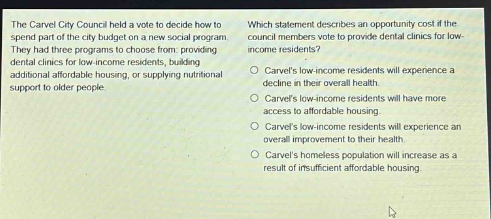 the carvel city council held a vote to decide how to spend part of the city budget on a new social program. they had three programs to choose from: providing dental clinics for low - income residents, building additional affordable housing, or supplying nutritional support to older people. which statement describes an opportunity cost if the council members vote to provide dental clinics for low - income residents? o carvels low - income residents will experience a decline in their overall health. o carvels low - income residents will have more access to affordable housing. o carvels low - income residents will experience an overall improvement to their health. o carvels homeless population will increase as a result of insufficient affordable housing.