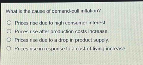 what is the cause of demand - pull inflation?\no prices rise due to high consumer interest.\no prices rise after production costs increase.\no prices rise due to a drop in product supply.\no prices rise in response to a cost - of - living increase.