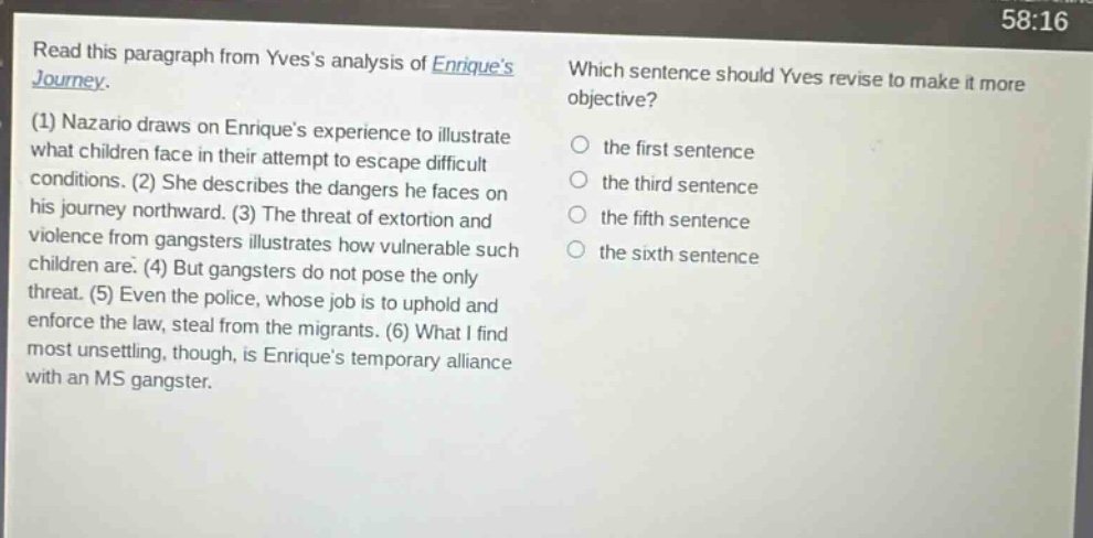 read this paragraph from yvess analysis of enriques journey. (1) nazario draws on enriques experience to illustrate what children face in their attempt to escape difficult conditions. (2) she describes the dangers he faces on his journey northward. (3) the threat of extortion and violence from gangsters illustrates how vulnerable such children are. (4) but gangsters do not pose the only threat. (5) even the police, whose job is to uphold and enforce the law, steal from the migrants. (6) what i find most unsettling, though, is enriques temporary alliance with an ms gangster. which sentence should yves revise to make it more objective? the first sentence the third sentence the fifth sentence the sixth sentence