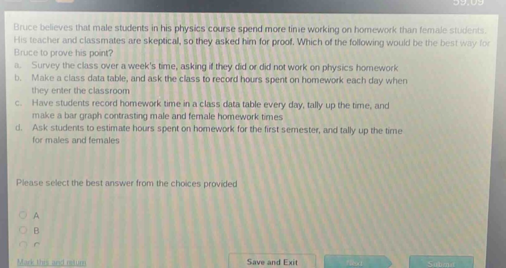 bruce believes that male students in his physics course spend more time working on homework than female students. his teacher and classmates are skeptical, so they asked him for proof. which of the following would be the best way for bruce to prove his point? a. survey the class over a weeks time, asking if they did or did not work on physics homework b. make a class data table, and ask the class to record hours spent on homework each day when they enter the classroom c. have students record homework time in a class data table every day, tally up the time, and make a bar graph contrasting male and female homework times d. ask students to estimate hours spent on homework for the first semester, and tally up the time for males and females please select the best answer from the choices provided