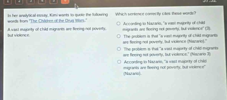 in her analytical essay, kimi wants to quote the following words from \the children of the drug wars.\ a vast majority of child migrants are fleeing not poverty, but violence. which sentence correctly cites these words? according to nazario, \a vast majority of child migrants are fleeing not poverty, but violence\ (3). the problem is that \a vast majority of child migrants are fleeing not poverty, but violence (nazario).\ the problem is that \a vast majority of child migrants are fleeing not poverty, but violence.\ (nazario 3) according to nazario, \a vast majority of child migrants are fleeing not poverty, but violence\ (nazario).