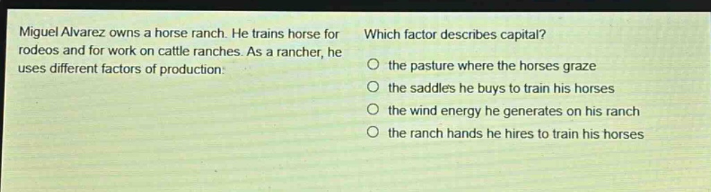 miguel alvarez owns a horse ranch. he trains horse for rodeos and for work on cattle ranches. as a rancher, he uses different factors of production. which factor describes capital? the pasture where the horses graze the saddles he buys to train his horses the wind energy he generates on his ranch the ranch hands he hires to train his horses
