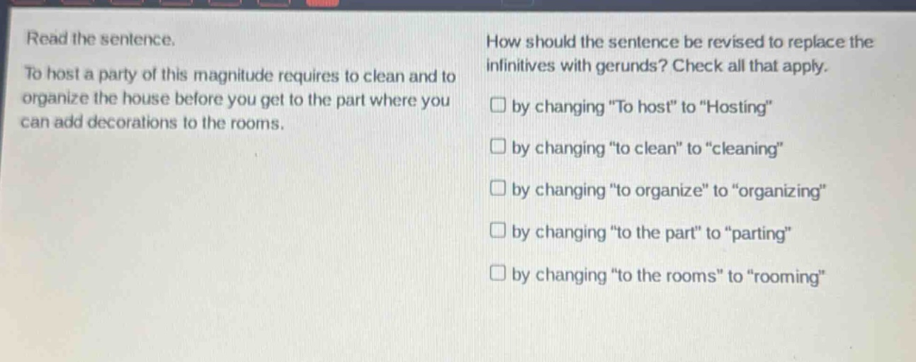 read the sentence. to host a party of this magnitude requires to clean and to organize the house before you get to the part where you can add decorations to the rooms. how should the sentence be revised to replace the infinitives with gerunds? check all that apply. by changing “to host” to “hosting” by changing “to clean” to “cleaning” by changing “to organize” to “organizing” by changing “to the part” to “parting” by changing “to the rooms” to “rooming”