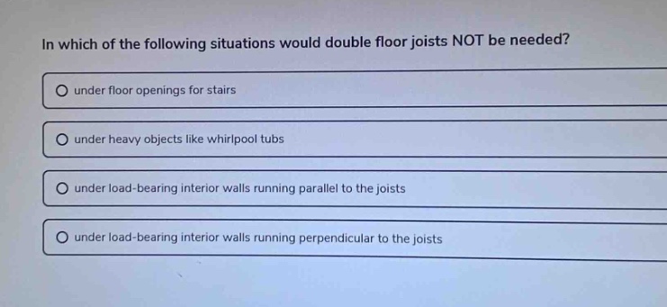 in which of the following situations would double floor joists not be needed?\no under floor openings for stairs\no under heavy objects like whirlpool tubs\no under load - bearing interior walls running parallel to the joists\no under load - bearing interior walls running perpendicular to the joists