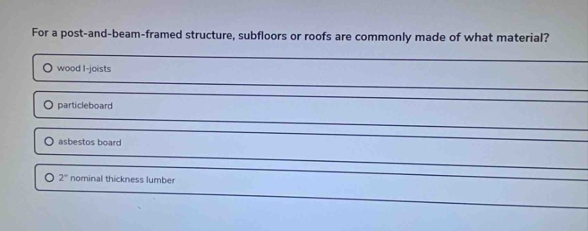for a post - and - beam - framed structure, subfloors or roofs are commonly made of what material?\nwood i - joists\nparticleboard\nasbestos board\n2\ nominal thickness lumber