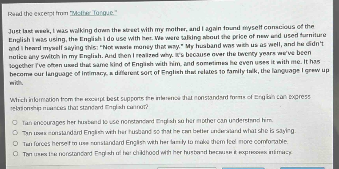 read the excerpt from \mother tongue.\ just last week, i was walking down the street with my mother, and i again found myself conscious of the english i was using, the english i do use with her. we were talking about the price of new and used furniture and i heard myself saying this: \not waste money that way.\ my husband was with us as well, and he didnt notice any switch in my english. and then i realized why. its because over the twenty years weve been together ive often used that same kind of english with him, and sometimes he even uses it with me. it has become our language of intimacy, a different sort of english that relates to family talk, the language i grew up with. which information from the excerpt best supports the inference that nonstandard forms of english can express relationship nuances that standard english cannot? tan encourages her husband to use nonstandard english so her mother can understand him. tan uses nonstandard english with her husband so that he can better understand what she is saying. tan forces herself to use nonstandard english with her family to make them feel more comfortable. tan uses the nonstandard english of her childhood with her husband because it expresses intimacy.
