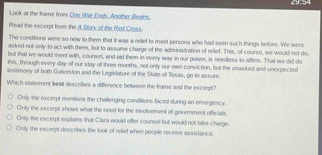 look at the frame from one war ends. another begins. read the excerpt from the a story of the red cross. the conditions were so new to them that it was a relief to meet persons who had seen such things before. we were asked not only to act with them, but to assume charge of the administration of relief. this, of course, we would not do, but that we would meet with, counsel, and aid them in every way in our power, is needless to affirm. that we did do this, through every day of our stay of three months, not only our own conviction, but the unasked and unexpected testimony of both galveston and the legislature of the state of texas, go to assure. which statement best describes a difference between the frame and the excerpt? only the excerpt mentions the challenging conditions faced during an emergency. only the excerpt shows what the need for the involvement of government officials. only the excerpt explains that clara would offer counsel but would not take charge. only the excerpt describes the look of relief when people receive assistance.