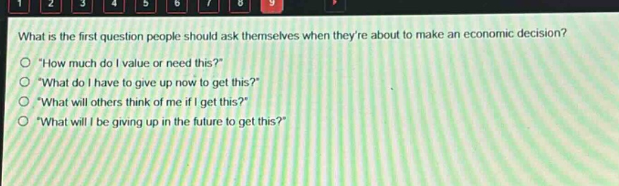 what is the first question people should ask themselves when theyre about to make an economic decision?\n\how much do i value or need this?\\n\what do i have to give up now to get this?\\n\what will others think of me if i get this?\\n\what will i be giving up in the future to get this?\