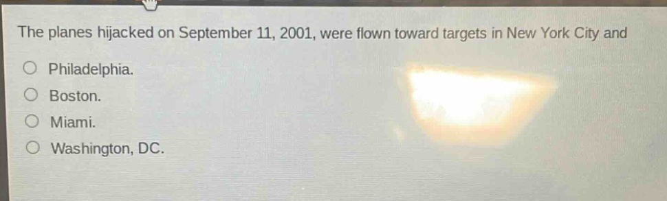 the planes hijacked on september 11, 2001, were flown toward targets in new york city and\nphiladelphia.\nboston.\nmiami.\nwashington, dc.