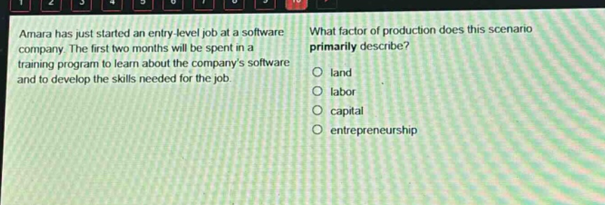 amara has just started an entry - level job at a software company. the first two months will be spent in a training program to learn about the companys software and to develop the skills needed for the job. what factor of production does this scenario primarily describe? land labor capital entrepreneurship