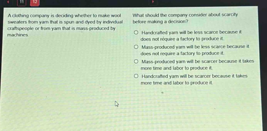 a clothing company is deciding whether to make wool sweaters from yarn that is spun and dyed by individual craftspeople or from yarn that is mass - produced by machines. what should the company consider about scarcity before making a decision? handcrafted yarn will be less scarce because it does not require a factory to produce it. mass - produced yarn will be less scarce because it does not require a factory to produce it. mass - produced yarn will be scarcer because it takes more time and labor to produce it. handcrafted yarn will be scarcer because it takes more time and labor to produce it.