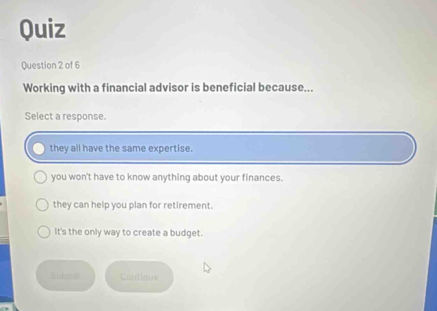 quiz\nquestion 2 of 6\nworking with a financial advisor is beneficial because...\nselect a response.\nthey all have the same expertise.\nyou wont have to know anything about your finances.\nthey can help you plan for retirement.\nits the only way to create a budget.