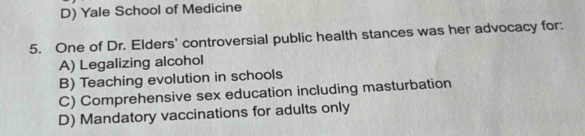 5. one of dr. elders’ controversial public health stances was her advocacy for: a) legalizing alcohol b) teaching evolution in schools c) comprehensive sex education including masturbation d) mandatory vaccinations for adults only