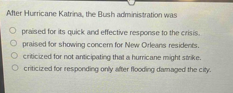 after hurricane katrina, the bush administration was\npraised for its quick and effective response to the crisis.\npraised for showing concern for new orleans residents.\ncriticized for not anticipating that a hurricane might strike.\ncriticized for responding only after flooding damaged the city.