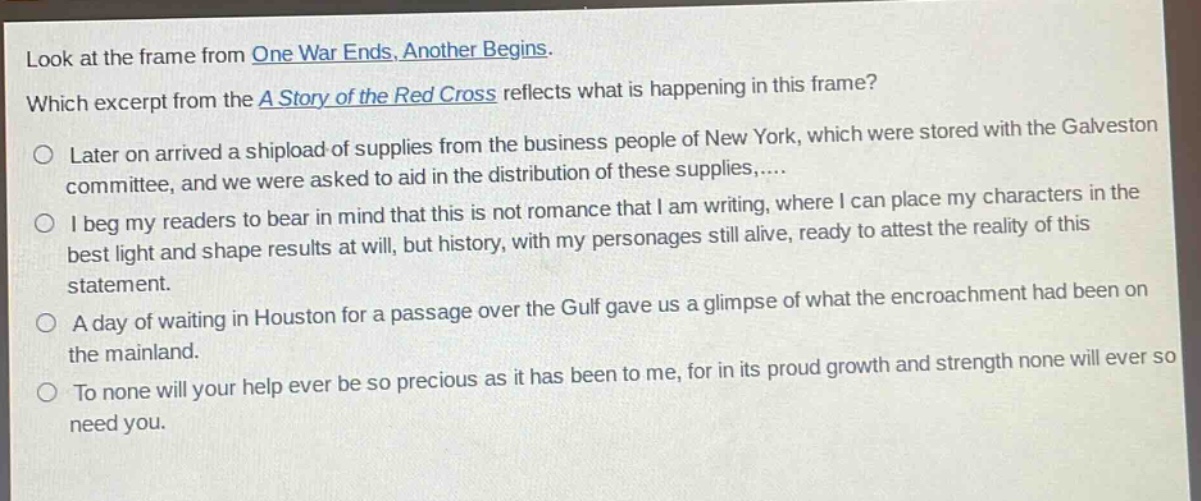 look at the frame from one war ends, another begins. which excerpt from the a story of the red cross reflects what is happening in this frame? later on arrived a shipload of supplies from the business people of new york, which were stored with the galveston committee, and we were asked to aid in the distribution of these supplies,.... i beg my readers to bear in mind that this is not romance that i am writing, where i can place my characters in the best light and shape results at will, but history, with my personages still alive, ready to attest the reality of this statement. a day of waiting in houston for a passage over the gulf gave us a glimpse of what the encroachment had been on the mainland. to none will your help ever be so precious as it has been to me, for in its proud growth and strength none will ever so need you.
