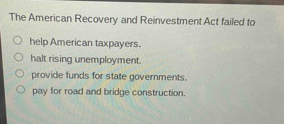 the american recovery and reinvestment act failed to\nhelp american taxpayers.\nhalt rising unemployment.\nprovide funds for state governments.\npay for road and bridge construction.