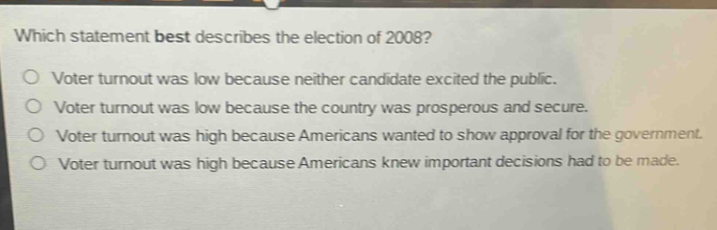 which statement best describes the election of 2008?\nvoter turnout was low because neither candidate excited the public.\nvoter turnout was low because the country was prosperous and secure.\nvoter turnout was high because americans wanted to show approval for the government.\nvoter turnout was high because americans knew important decisions had to be made.