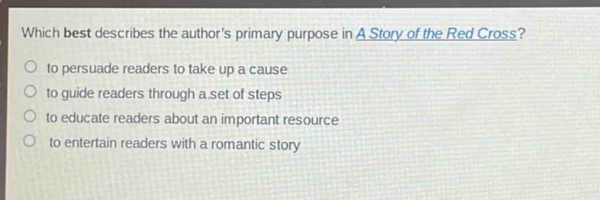 which best describes the authors primary purpose in a story of the red cross?\n to persuade readers to take up a cause\n to guide readers through a set of steps\n to educate readers about an important resource\n to entertain readers with a romantic story