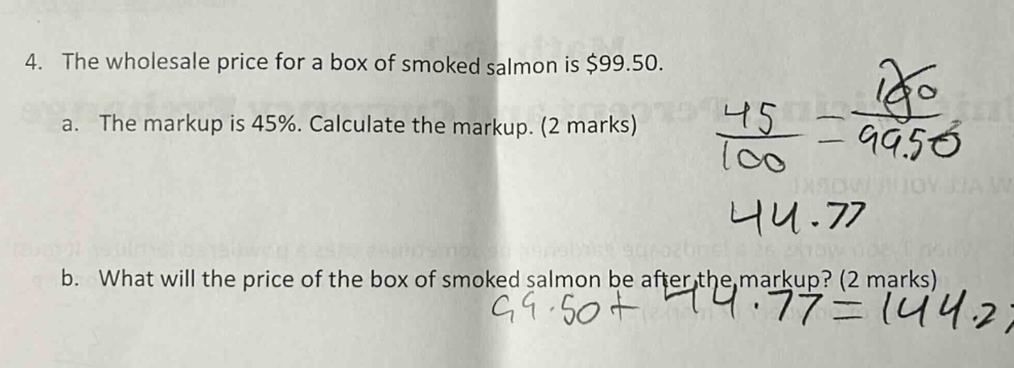 4. the wholesale price for a box of smoked salmon is $99.50. a. the markup is 45%. calculate the markup. (2 marks) b. what will the price of the box of smoked salmon be after the markup? (2 marks)