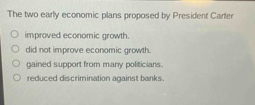 the two early economic plans proposed by president carter\no improved economic growth.\no did not improve economic growth.\no gained support from many politicians.\no reduced discrimination against banks.