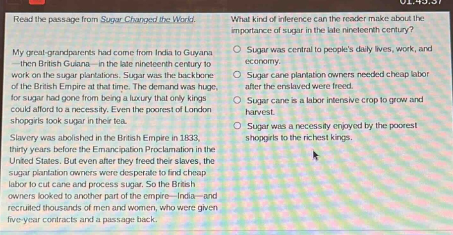 read the passage from sugar changed the world. my great - grandparents had come from india to guyana—then british guiana—in the late nineteenth century to work on the sugar plantations. sugar was the backbone of the british empire at that time. the demand was huge, for sugar had gone from being a luxury that only kings could afford to a necessity. even the poorest of london shopgirls took sugar in their tea. slavery was abolished in the british empire in 1833, thirty years before the emancipation proclamation in the united states. but even after they freed their slaves, the sugar plantation owners were desperate to find cheap labor to cut cane and process sugar. so the british owners looked to another part of the empire—india—and recruited thousands of men and women, who were given five - year contracts and a passage back. what kind of inference can the reader make about the importance of sugar in the late nineteenth century? sugar was central to peoples daily lives, work, and economy. sugar cane plantation owners needed cheap labor after the enslaved were freed. sugar cane is a labor intensive crop to grow and harvest. sugar was a necessity enjoyed by the poorest shopgirls to the richest kings.