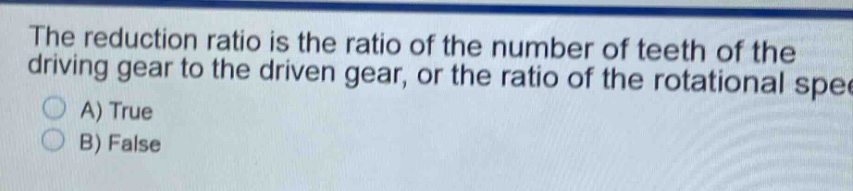 the reduction ratio is the ratio of the number of teeth of the driving gear to the driven gear, or the ratio of the rotational speed\na) true\nb) false