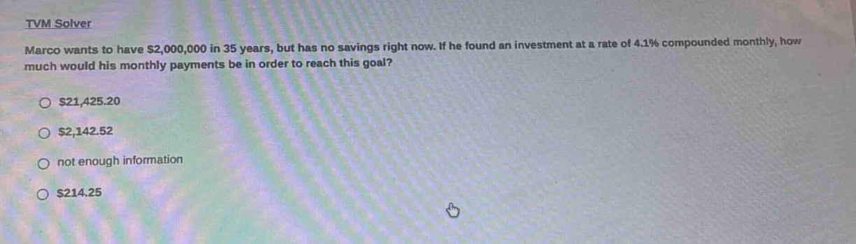 tvm solver\nmarco wants to have $2,000,000 in 35 years, but has no savings right now. if he found an investment at a rate of 4.1% compounded monthly, how much would his monthly payments be in order to reach this goal?\n$21,425.20\n$2,142.52\nnot enough information\n$214.25
