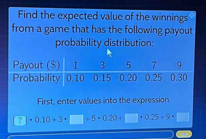 find the expected value of the winnings from a game that has the following payout probability distribution: payout ($) 1 3 5 7 9 probability 0.10 0.15 0.20 0.25 0.30 first, enter values into the expression ?·0.10 + 3· + 5·0.20 + ·0.25 + 9·