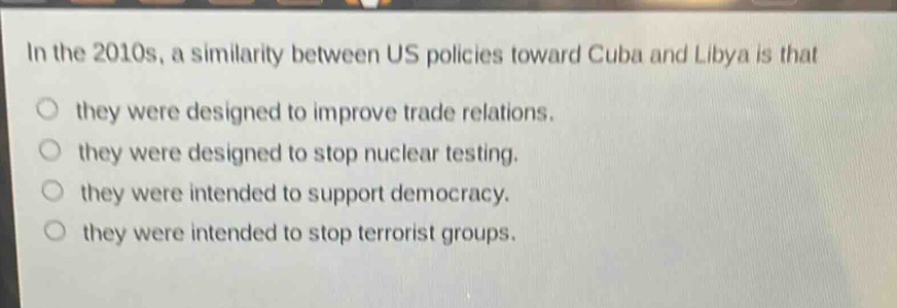 in the 2010s, a similarity between us policies toward cuba and libya is that they were designed to improve trade relations. they were designed to stop nuclear testing. they were intended to support democracy. they were intended to stop terrorist groups.