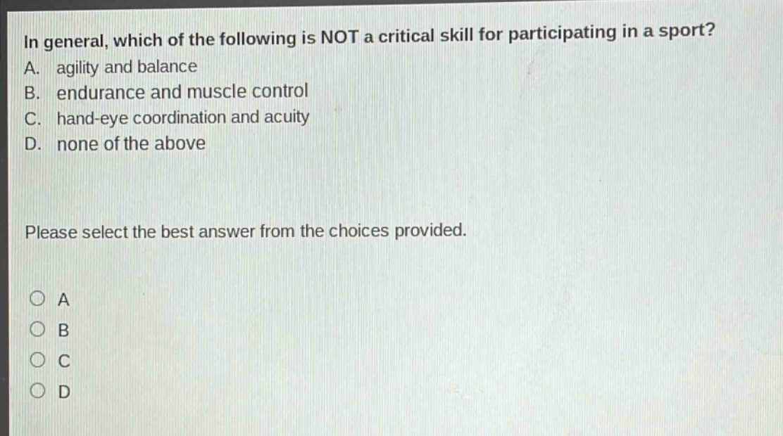 in general, which of the following is not a critical skill for participating in a sport? a. agility and balance b. endurance and muscle control c. hand - eye coordination and acuity d. none of the above please select the best answer from the choices provided. a b c d