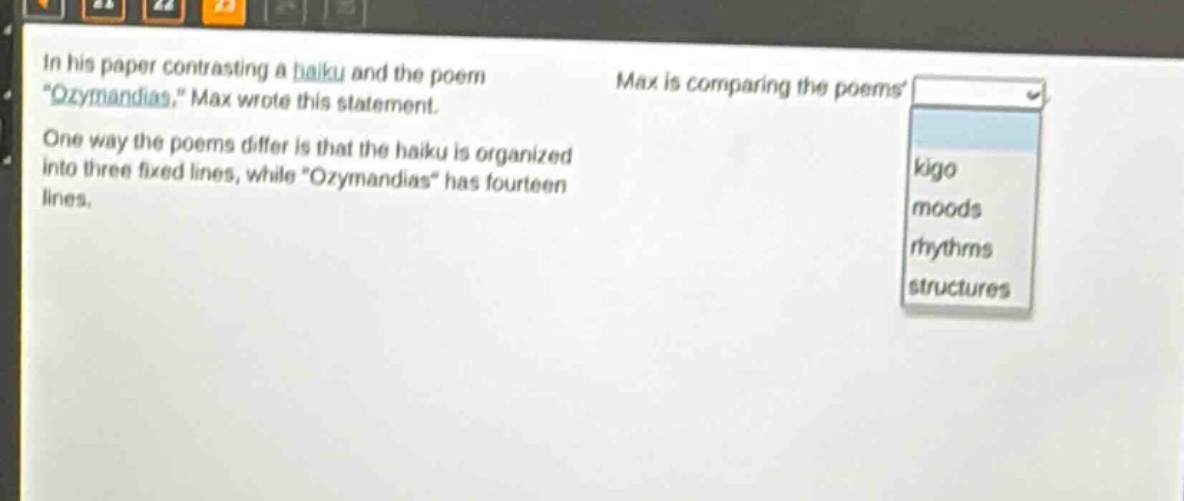 in his paper contrasting a haiku and the poem \ozymandias,\ max wrote this statement. one way the poems differ is that the haiku is organized into three fixed lines, while \ozymandias\ has fourteen lines. max is comparing the poems kigo moods rhythms structures