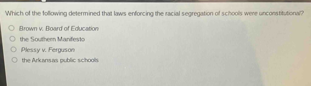 which of the following determined that laws enforcing the racial segregation of schools were unconstitutional?\nbrown v. board of education\nthe southern manifesto\nplessy v. ferguson\nthe arkansas public schools