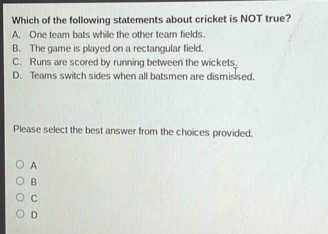 which of the following statements about cricket is not true? a. one team bats while the other team fields. b. the game is played on a rectangular field. c. runs are scored by running between the wickets. d. teams switch sides when all batsmen are dismissed. please select the best answer from the choices provided. a b c d