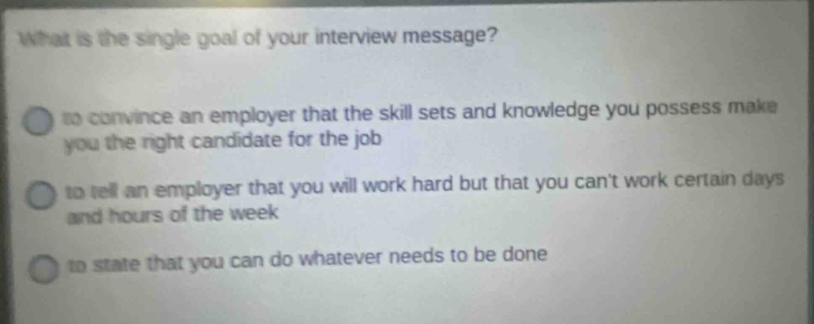 what is the single goal of your interview message? to convince an employer that the skill sets and knowledge you possess make you the right candidate for the job to tell an employer that you will work hard but that you cant work certain days and hours of the week to state that you can do whatever needs to be done