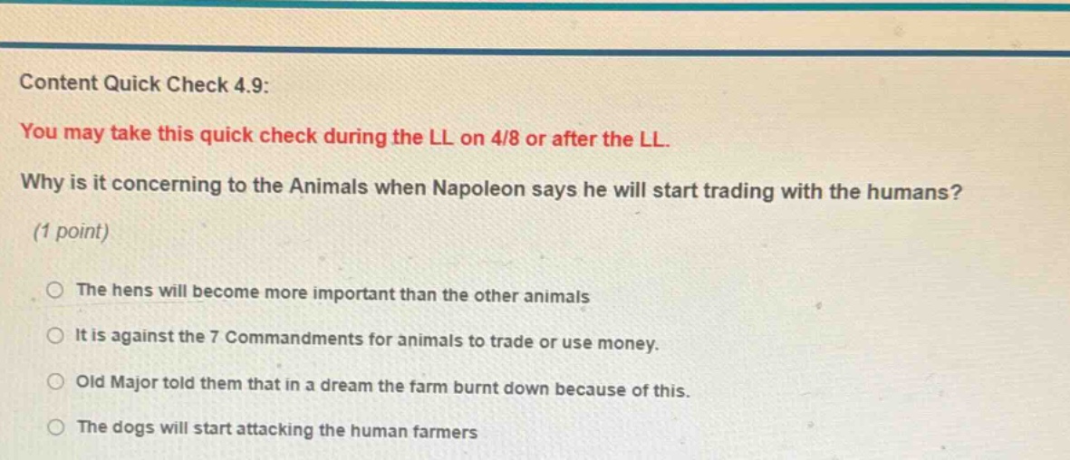 content quick check 4.9: you may take this quick check during the ll on 4/8 or after the ll. why is it concerning to the animals when napoleon says he will start trading with the humans? (1 point) the hens will become more important than the other animals it is against the 7 commandments for animals to trade or use money. old major told them that in a dream the farm burnt down because of this. the dogs will start attacking the human farmers