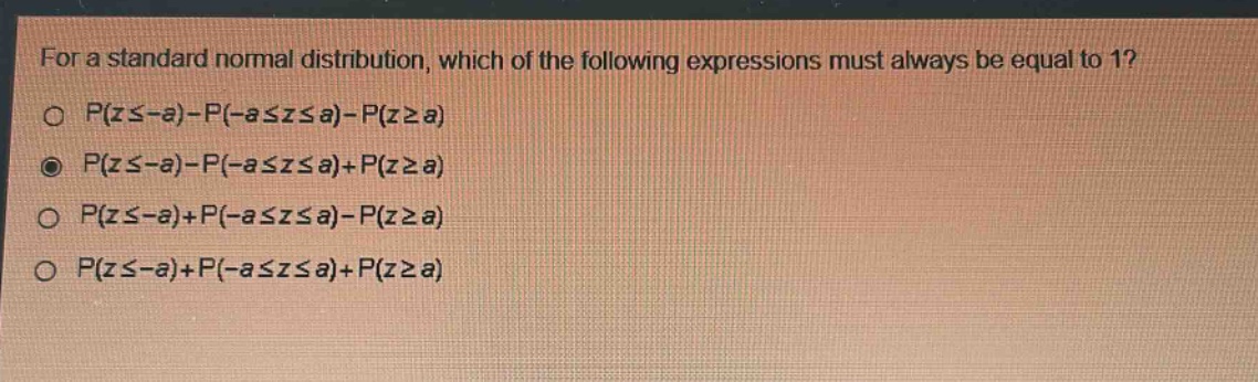 for a standard normal distribution, which of the following expressions must always be equal to 1?\np(z≤ - a)-p(-a≤z≤a)-p(z≥a)\np(z≤ - a)-p(-a≤z≤a)+p(z≥a)\np(z≤ - a)+p(-a≤z≤a)-p(z≥a)\np(z≤ - a)+p(-a≤z≤a)+p(z≥a)