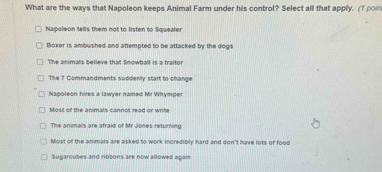what are the ways that napoleon keeps animal farm under his control? select all that apply. (1 point) napoleon tells them not to listen to squealer boxer is ambushed and attempted to be attacked by the dogs the animals believe that snowball is a traitor the 7 commandments suddenly start to change napoleon hires a lawyer named mr whymper most of the animals cannot read or write the animals are afraid of mr jones returning most of the animals are asked to work incredibly hard and dont have lots of food sugarcubes and ribbons are now allowed again