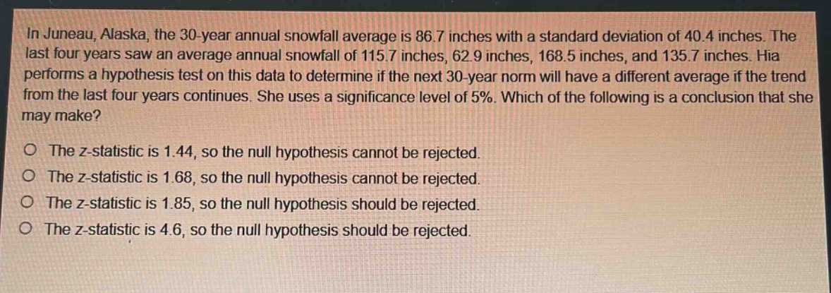 in juneau, alaska, the 30 - year annual snowfall average is 86.7 inches with a standard deviation of 40.4 inches. the last four years saw an average annual snowfall of 115.7 inches, 62.9 inches, 168.5 inches, and 135.7 inches. hia performs a hypothesis test on this data to determine if the next 30 - year norm will have a different average if the trend from the last four years continues. she uses a significance level of 5%. which of the following is a conclusion that she may make?\no the z - statistic is 1.44, so the null hypothesis cannot be rejected.\no the z - statistic is 1.68, so the null hypothesis cannot be rejected.\no the z - statistic is 1.85, so the null hypothesis should be rejected.\no the z - statistic is 4.6, so the null hypothesis should be rejected.