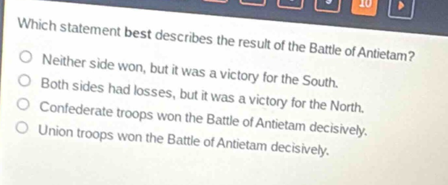 which statement best describes the result of the battle of antietam?\nneither side won, but it was a victory for the south.\nboth sides had losses, but it was a victory for the north.\nconfederate troops won the battle of antietam decisively.\nunion troops won the battle of antietam decisively.