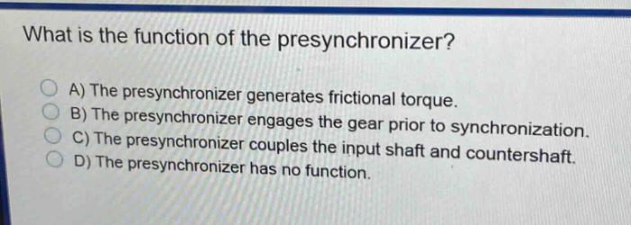 what is the function of the presynchronizer?\na) the presynchronizer generates frictional torque.\nb) the presynchronizer engages the gear prior to synchronization.\nc) the presynchronizer couples the input shaft and countershaft.\nd) the presynchronizer has no function.