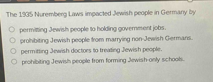 the 1935 nuremberg laws impacted jewish people in germany by\npermitting jewish people to holding government jobs.\nprohibiting jewish people from marrying non - jewish germans.\npermitting jewish doctors to treating jewish people.\nprohibiting jewish people from forming jewish - only schools.